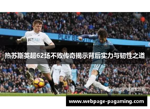 热苏斯英超62场不败传奇揭示背后实力与韧性之道