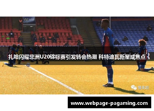 扎哈闪耀非洲U20锦标赛引发转会热潮 科特迪瓦新星成焦点