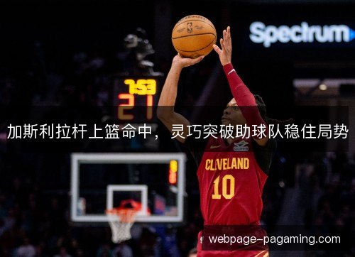 加斯利拉杆上篮命中,灵巧突破助球队稳住局势 加斯利拉杆上篮命中,灵巧突破助球队稳住局势